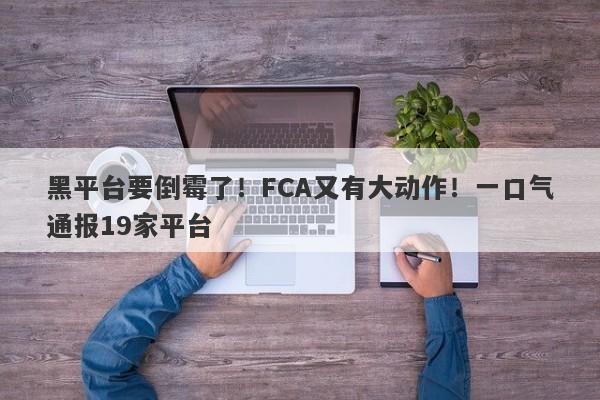 黑平台要倒霉了！FCA又有大动作！一口气通报19家平台-第1张图片-要懂汇