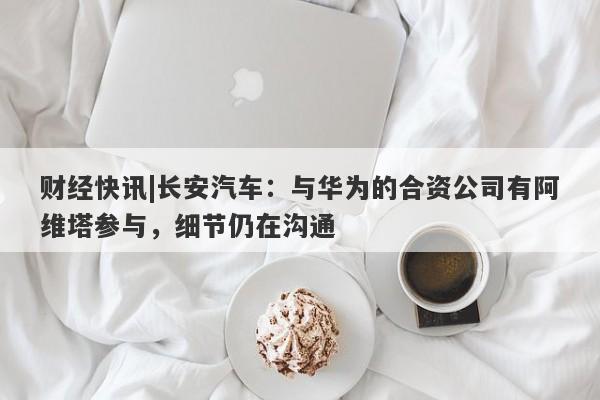 财经快讯|长安汽车：与华为的合资公司有阿维塔参与，细节仍在沟通-第1张图片-要懂汇