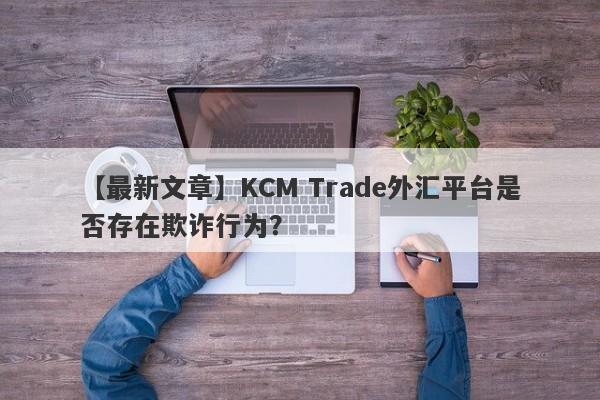 【最新文章】KCM Trade外汇平台是否存在欺诈行为？
-第1张图片-要懂汇