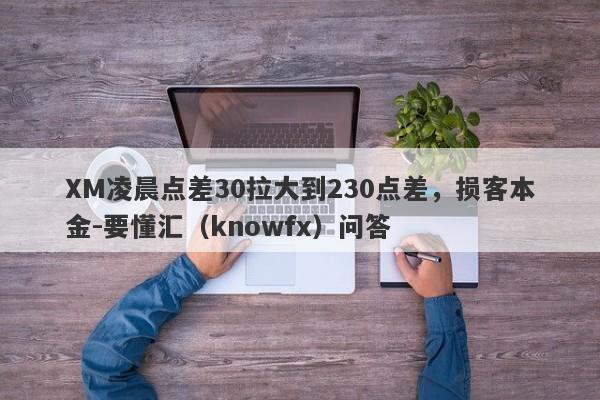 XM凌晨点差30拉大到230点差，损客本金-要懂汇（knowfx）问答-第1张图片-要懂汇