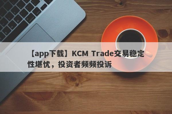 【app下载】KCM Trade交易稳定性堪忧，投资者频频投诉
-第1张图片-要懂汇