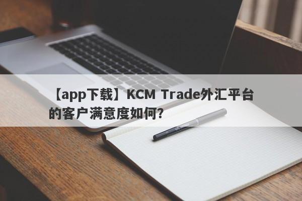 【app下载】KCM Trade外汇平台的客户满意度如何？
-第1张图片-要懂汇