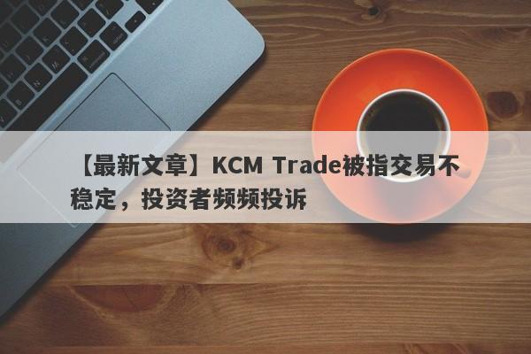 【最新文章】KCM Trade被指交易不稳定，投资者频频投诉
-第1张图片-要懂汇