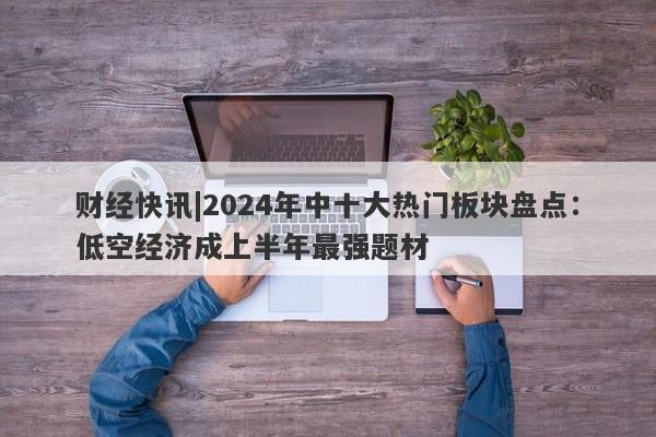 财经快讯|2024年中十大热门板块盘点：低空经济成上半年最强题材-第1张图片-要懂汇