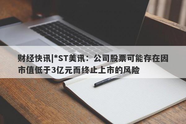 财经快讯|*ST美讯：公司股票可能存在因市值低于3亿元而终止上市的风险-第1张图片-要懂汇