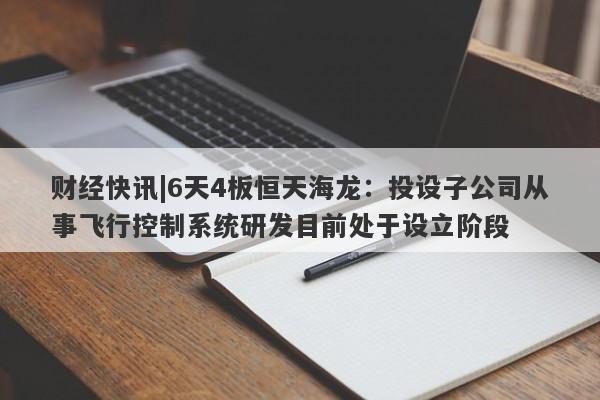 财经快讯|6天4板恒天海龙：投设子公司从事飞行控制系统研发目前处于设立阶段-第1张图片-要懂汇