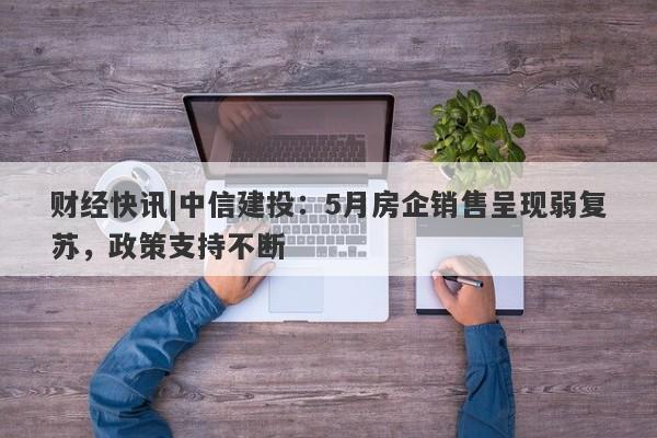 财经快讯|中信建投：5月房企销售呈现弱复苏，政策支持不断-第1张图片-要懂汇