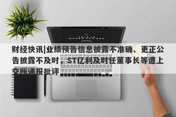 财经快讯|业绩预告信息披露不准确、更正公告披露不及时，ST亿利及时任董事长等遭上交所通报批评-第1张图片-要懂汇