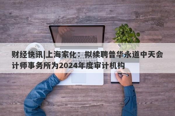 财经快讯|上海家化：拟续聘普华永道中天会计师事务所为2024年度审计机构-第1张图片-要懂汇