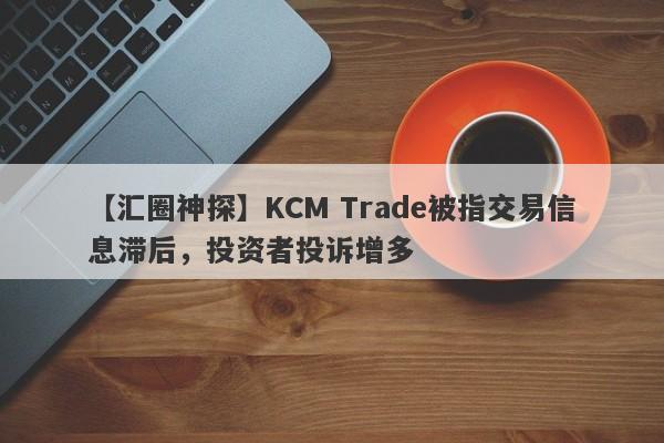 【汇圈神探】KCM Trade被指交易信息滞后，投资者投诉增多-第1张图片-要懂汇