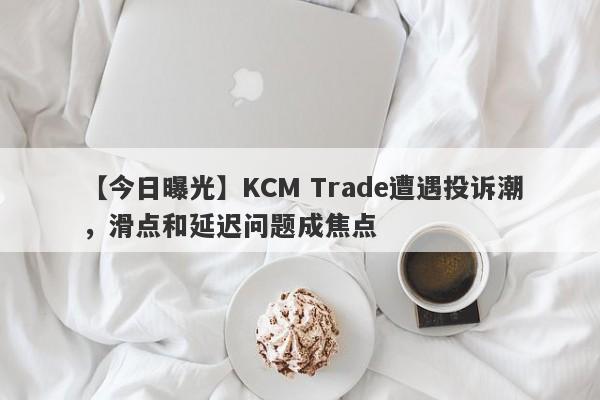 【今日曝光】KCM Trade遭遇投诉潮，滑点和延迟问题成焦点-第1张图片-要懂汇