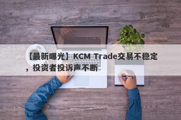 【最新曝光】KCM Trade交易不稳定，投资者投诉声不断-第1张图片-要懂汇