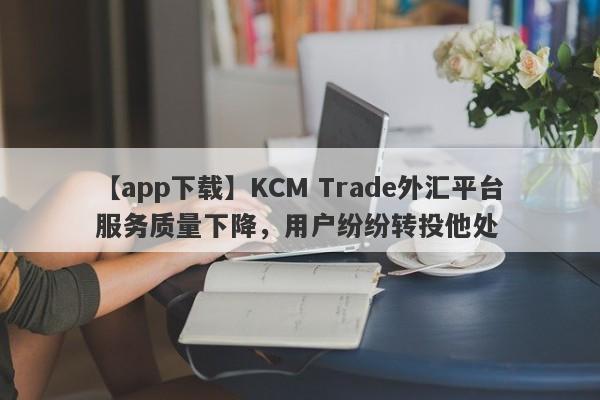 【app下载】KCM Trade外汇平台服务质量下降，用户纷纷转投他处-第1张图片-要懂汇