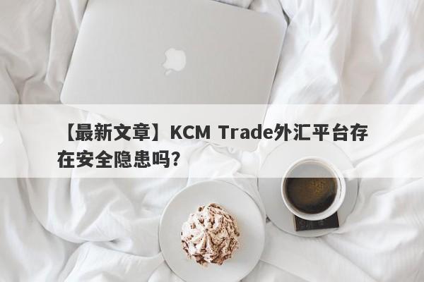 【最新文章】KCM Trade外汇平台存在安全隐患吗？-第1张图片-要懂汇