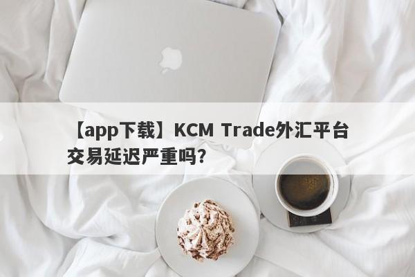 【app下载】KCM Trade外汇平台交易延迟严重吗？-第1张图片-要懂汇