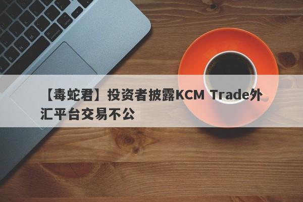 【毒蛇君】投资者披露KCM Trade外汇平台交易不公-第1张图片-要懂汇