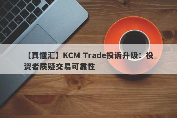 【真懂汇】KCM Trade投诉升级：投资者质疑交易可靠性-第1张图片-要懂汇