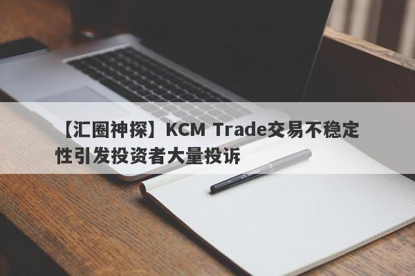 【汇圈神探】KCM Trade交易不稳定性引发投资者大量投诉-第1张图片-要懂汇