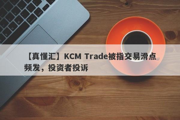 【真懂汇】KCM Trade被指交易滑点频发，投资者投诉-第1张图片-要懂汇