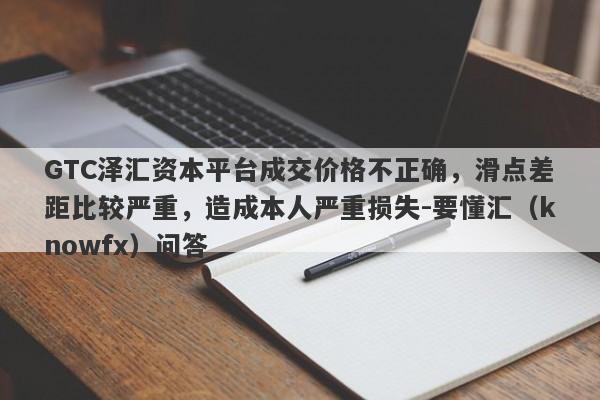 GTC泽汇资本平台成交价格不正确，滑点差距比较严重，造成本人严重损失-要懂汇（knowfx）问答-第1张图片-要懂汇