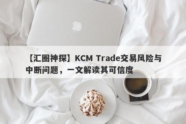 【汇圈神探】KCM Trade交易风险与中断问题，一文解读其可信度-第1张图片-要懂汇