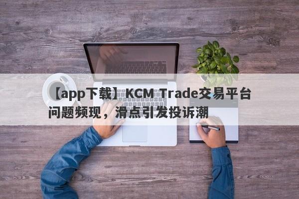 【app下载】KCM Trade交易平台问题频现，滑点引发投诉潮-第1张图片-要懂汇