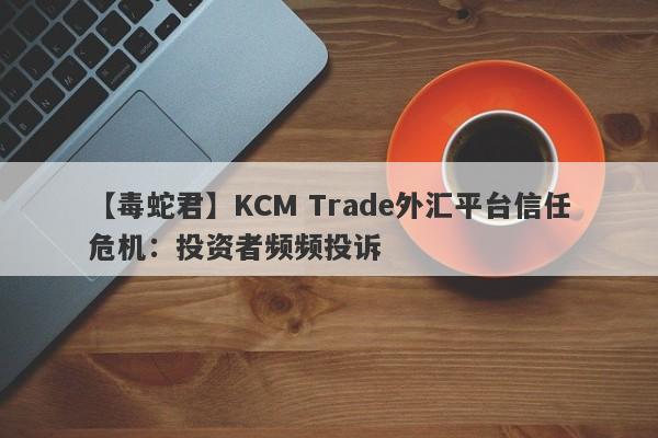 【毒蛇君】KCM Trade外汇平台信任危机：投资者频频投诉-第1张图片-要懂汇