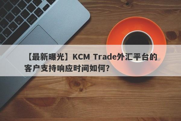 【最新曝光】KCM Trade外汇平台的客户支持响应时间如何？-第1张图片-要懂汇