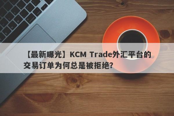 【最新曝光】KCM Trade外汇平台的交易订单为何总是被拒绝？-第1张图片-要懂汇