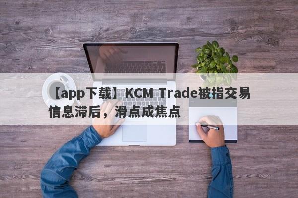 【app下载】KCM Trade被指交易信息滞后，滑点成焦点-第1张图片-要懂汇