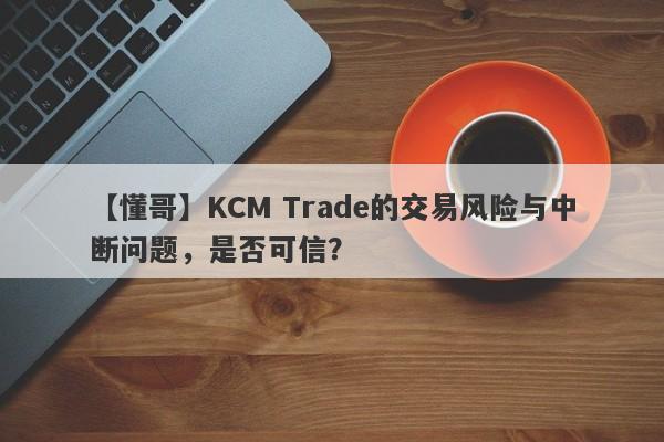 【懂哥】KCM Trade的交易风险与中断问题，是否可信？-第1张图片-要懂汇