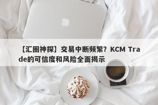 【汇圈神探】交易中断频繁？KCM Trade的可信度和风险全面揭示-第1张图片-要懂汇