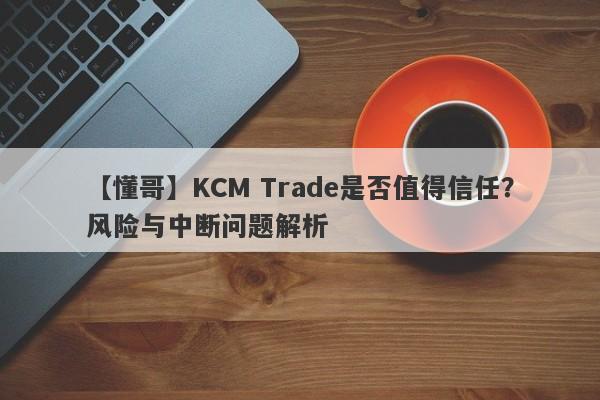 【懂哥】KCM Trade是否值得信任？风险与中断问题解析-第1张图片-要懂汇