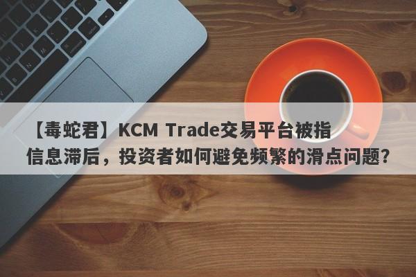 【毒蛇君】KCM Trade交易平台被指信息滞后，投资者如何避免频繁的滑点问题？-第1张图片-要懂汇