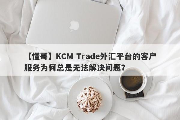 【懂哥】KCM Trade外汇平台的客户服务为何总是无法解决问题？-第1张图片-要懂汇