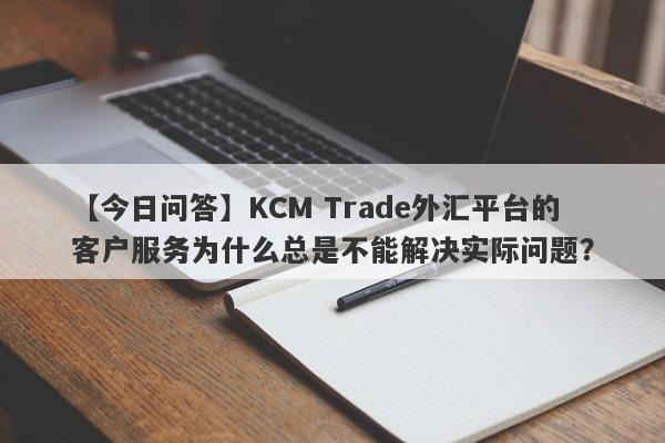 【今日问答】KCM Trade外汇平台的客户服务为什么总是不能解决实际问题？-第1张图片-要懂汇