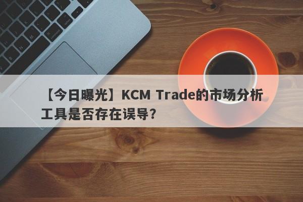 【今日曝光】KCM Trade的市场分析工具是否存在误导？-第1张图片-要懂汇