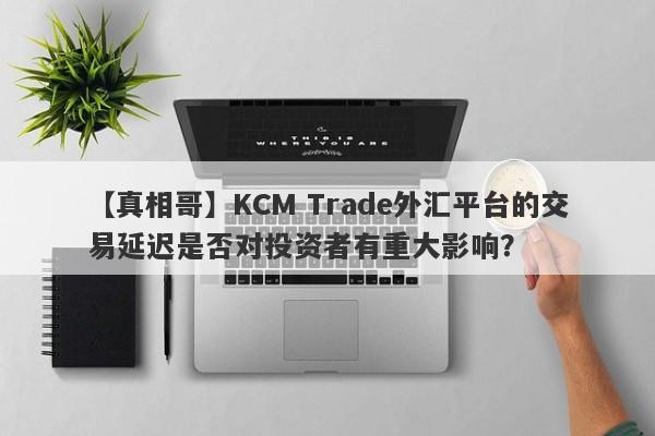 【真相哥】KCM Trade外汇平台的交易延迟是否对投资者有重大影响？-第1张图片-要懂汇