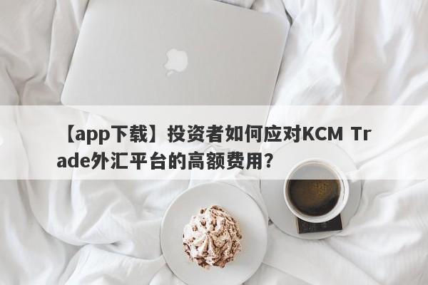 【app下载】投资者如何应对KCM Trade外汇平台的高额费用？-第1张图片-要懂汇