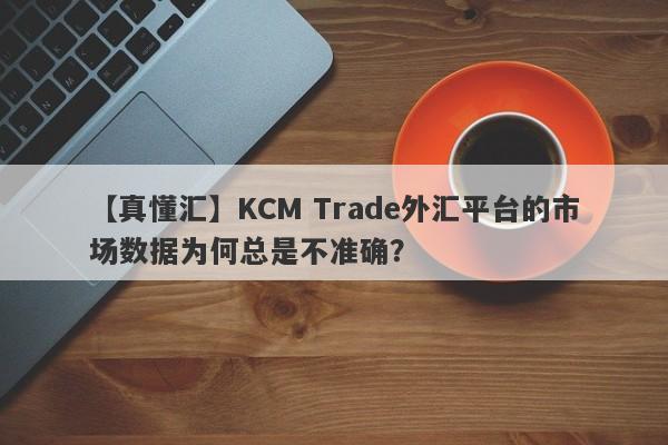 【真懂汇】KCM Trade外汇平台的市场数据为何总是不准确？-第1张图片-要懂汇