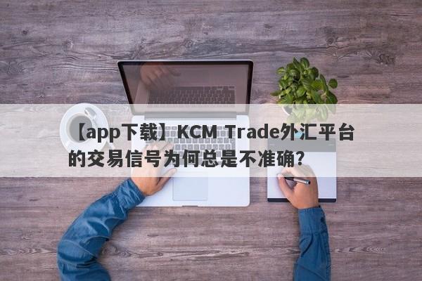 【app下载】KCM Trade外汇平台的交易信号为何总是不准确？-第1张图片-要懂汇