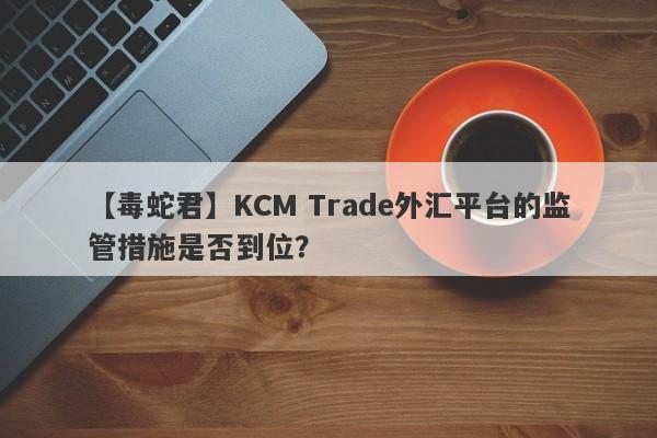 【毒蛇君】KCM Trade外汇平台的监管措施是否到位？-第1张图片-要懂汇