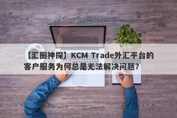 【汇圈神探】KCM Trade外汇平台的客户服务为何总是无法解决问题？-第1张图片-要懂汇