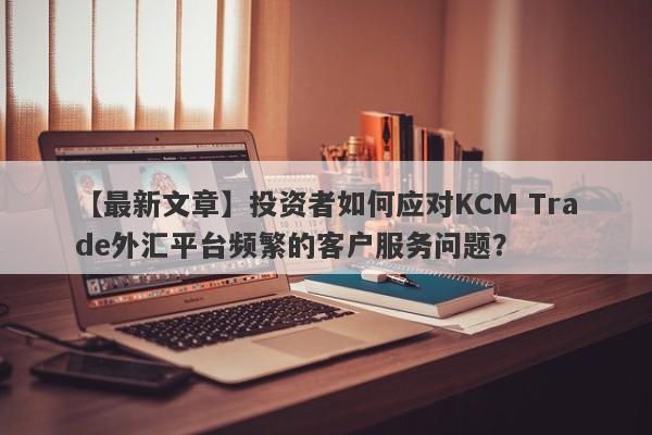 【最新文章】投资者如何应对KCM Trade外汇平台频繁的客户服务问题？-第1张图片-要懂汇