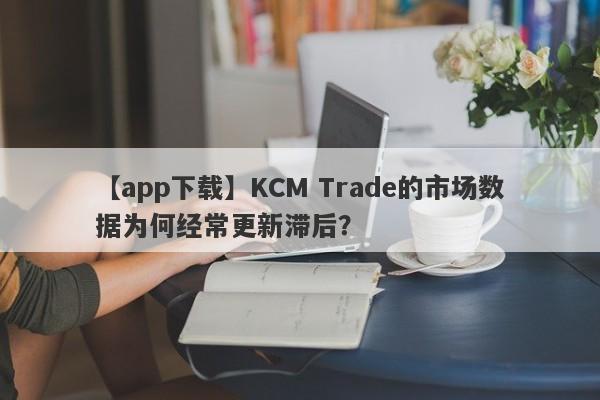 【app下载】KCM Trade的市场数据为何经常更新滞后？-第1张图片-要懂汇