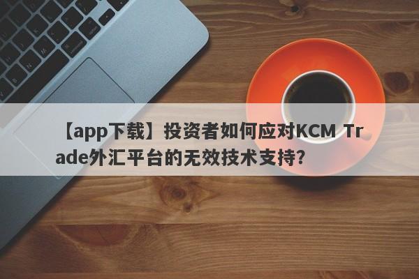 【app下载】投资者如何应对KCM Trade外汇平台的无效技术支持？-第1张图片-要懂汇