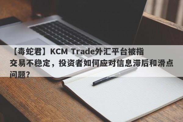 【毒蛇君】KCM Trade外汇平台被指交易不稳定，投资者如何应对信息滞后和滑点问题？-第1张图片-要懂汇