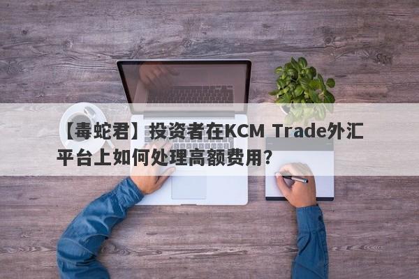 【毒蛇君】投资者在KCM Trade外汇平台上如何处理高额费用？-第1张图片-要懂汇