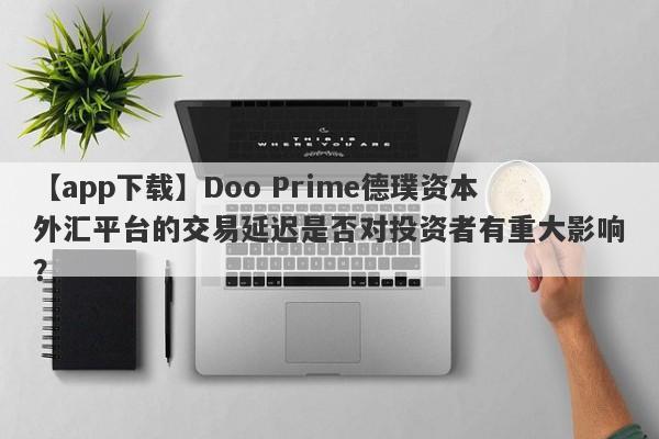 【app下载】Doo Prime德璞资本外汇平台的交易延迟是否对投资者有重大影响？-第1张图片-要懂汇