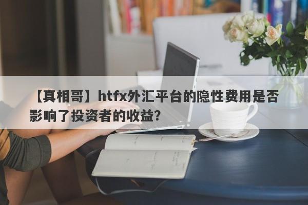 【真相哥】htfx外汇平台的隐性费用是否影响了投资者的收益？-第1张图片-要懂汇